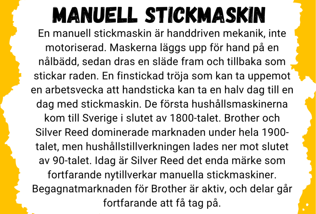 En manuell stickmaskin är handdriven mekanik, inte motoriserad. Maskerna läggs upp för hand på en nålbädd, sedan dras en släde fram och tillbaka som stickar raden. En finstickad tröja som kan ta uppemot en arbetsvecka att handsticka kan ta en halv dag till en dag med stickmaskin. De första hushållsmaskinerna kom till Sverige i slutet av 1800-talet. Brother och Silver Reed dominerade marknaden under hela 1900-talet, men hushållstillverkningen lades ner mot slutet av 90-talet. Idag är Silver Reed det enda märke som fortfarande nytillverkar manuella stickmaskiner. Begagnatmarknaden för Brother är aktiv, och delar går fortfarande att få tag på.