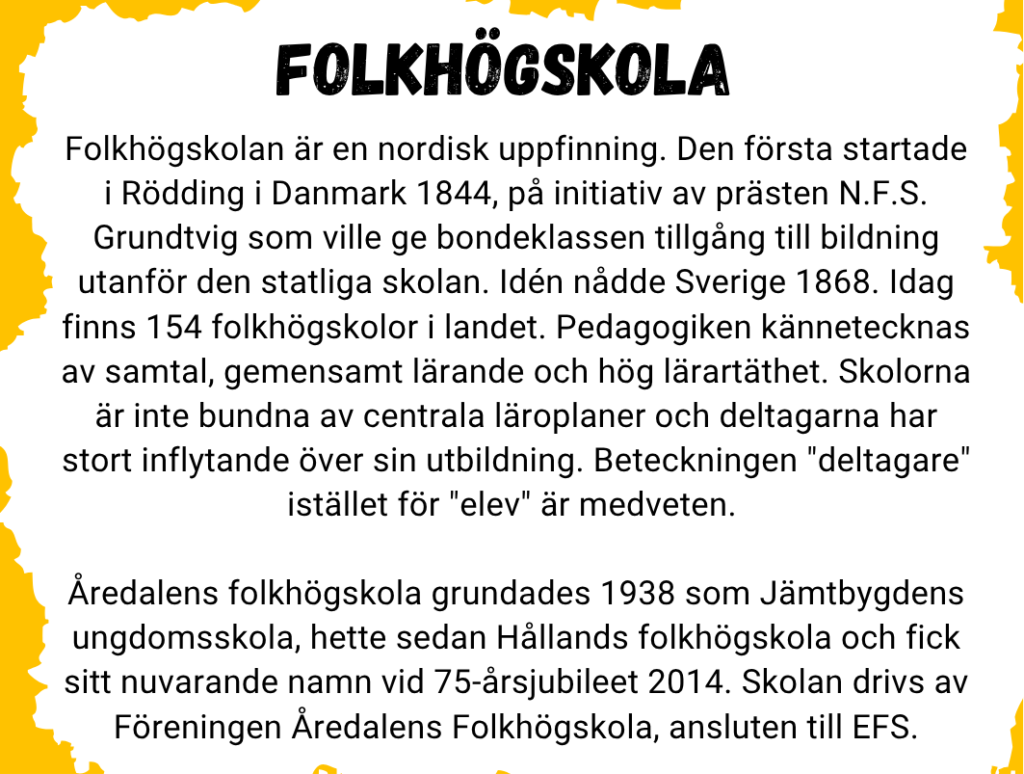 Folkhögskolan är en nordisk uppfinning. Den första startade i Rödding i Danmark 1844, på initiativ av prästen N.F.S. Grundtvig som ville ge bondeklassen tillgång till bildning utanför den statliga skolan. Idén nådde Sverige 1868. Idag finns 154 folkhögskolor i landet. Pedagogiken kännetecknas av samtal, gemensamt lärande och hög lärartäthet. Skolorna är inte bundna av centrala läroplaner och deltagarna har stort inflytande över sin utbildning. Beteckningen "deltagare" istället för "elev" är medveten. 

Åredalens folkhögskola grundades 1938 som Jämtbygdens ungdomsskola, hette sedan Hållands folkhögskola och fick sitt nuvarande namn vid 75-årsjubileet 2014. Skolan drivs av Föreningen Åredalens Folkhögskola, ansluten till EFS.